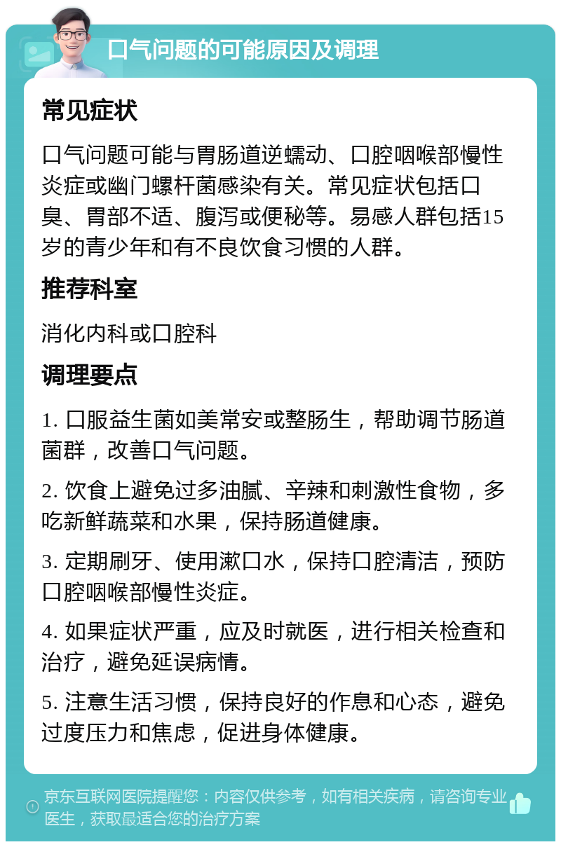 口气问题的可能原因及调理 常见症状 口气问题可能与胃肠道逆蠕动、口腔咽喉部慢性炎症或幽门螺杆菌感染有关。常见症状包括口臭、胃部不适、腹泻或便秘等。易感人群包括15岁的青少年和有不良饮食习惯的人群。 推荐科室 消化内科或口腔科 调理要点 1. 口服益生菌如美常安或整肠生，帮助调节肠道菌群，改善口气问题。 2. 饮食上避免过多油腻、辛辣和刺激性食物，多吃新鲜蔬菜和水果，保持肠道健康。 3. 定期刷牙、使用漱口水，保持口腔清洁，预防口腔咽喉部慢性炎症。 4. 如果症状严重，应及时就医，进行相关检查和治疗，避免延误病情。 5. 注意生活习惯，保持良好的作息和心态，避免过度压力和焦虑，促进身体健康。