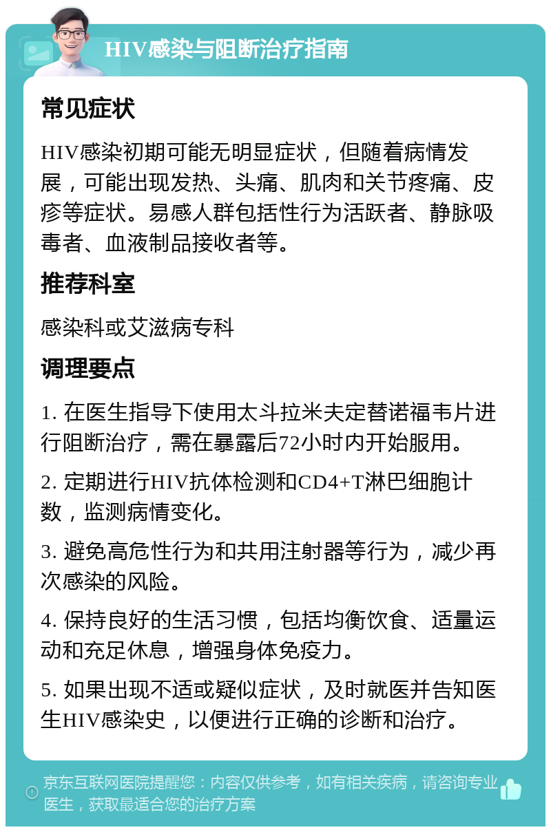 HIV感染与阻断治疗指南 常见症状 HIV感染初期可能无明显症状，但随着病情发展，可能出现发热、头痛、肌肉和关节疼痛、皮疹等症状。易感人群包括性行为活跃者、静脉吸毒者、血液制品接收者等。 推荐科室 感染科或艾滋病专科 调理要点 1. 在医生指导下使用太斗拉米夫定替诺福韦片进行阻断治疗，需在暴露后72小时内开始服用。 2. 定期进行HIV抗体检测和CD4+T淋巴细胞计数，监测病情变化。 3. 避免高危性行为和共用注射器等行为，减少再次感染的风险。 4. 保持良好的生活习惯，包括均衡饮食、适量运动和充足休息，增强身体免疫力。 5. 如果出现不适或疑似症状，及时就医并告知医生HIV感染史，以便进行正确的诊断和治疗。