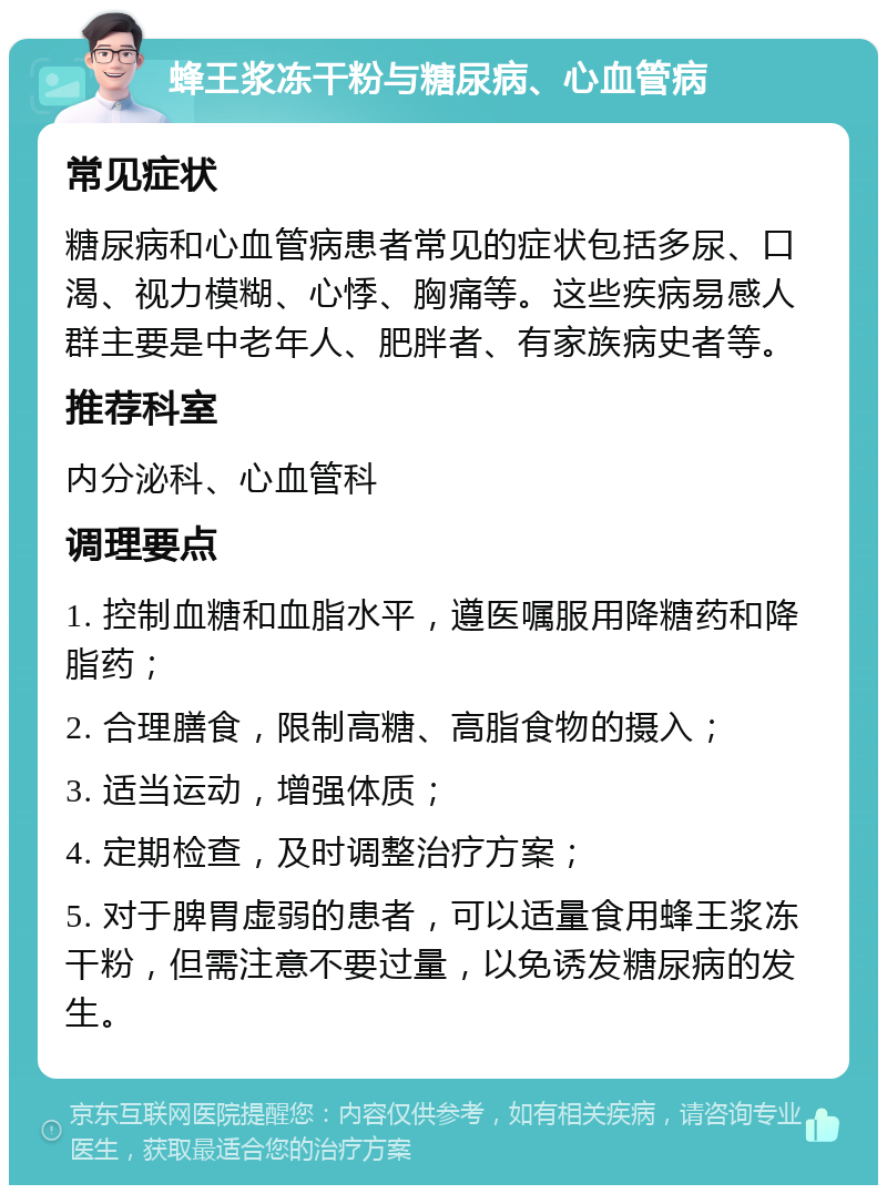 蜂王浆冻干粉与糖尿病、心血管病 常见症状 糖尿病和心血管病患者常见的症状包括多尿、口渴、视力模糊、心悸、胸痛等。这些疾病易感人群主要是中老年人、肥胖者、有家族病史者等。 推荐科室 内分泌科、心血管科 调理要点 1. 控制血糖和血脂水平，遵医嘱服用降糖药和降脂药； 2. 合理膳食，限制高糖、高脂食物的摄入； 3. 适当运动，增强体质； 4. 定期检查，及时调整治疗方案； 5. 对于脾胃虚弱的患者，可以适量食用蜂王浆冻干粉，但需注意不要过量，以免诱发糖尿病的发生。