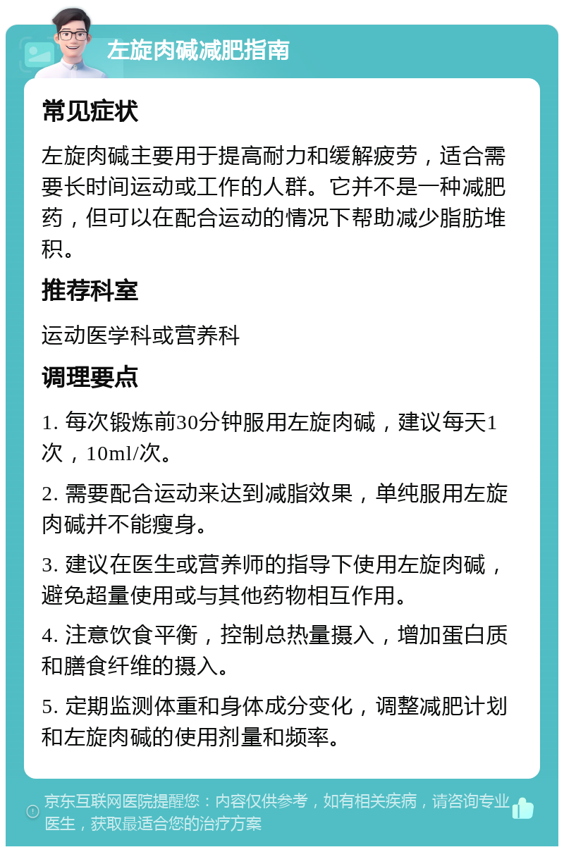 左旋肉碱减肥指南 常见症状 左旋肉碱主要用于提高耐力和缓解疲劳，适合需要长时间运动或工作的人群。它并不是一种减肥药，但可以在配合运动的情况下帮助减少脂肪堆积。 推荐科室 运动医学科或营养科 调理要点 1. 每次锻炼前30分钟服用左旋肉碱，建议每天1次，10ml/次。 2. 需要配合运动来达到减脂效果，单纯服用左旋肉碱并不能瘦身。 3. 建议在医生或营养师的指导下使用左旋肉碱，避免超量使用或与其他药物相互作用。 4. 注意饮食平衡，控制总热量摄入，增加蛋白质和膳食纤维的摄入。 5. 定期监测体重和身体成分变化，调整减肥计划和左旋肉碱的使用剂量和频率。