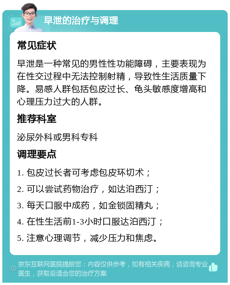 早泄的治疗与调理 常见症状 早泄是一种常见的男性性功能障碍，主要表现为在性交过程中无法控制射精，导致性生活质量下降。易感人群包括包皮过长、龟头敏感度增高和心理压力过大的人群。 推荐科室 泌尿外科或男科专科 调理要点 1. 包皮过长者可考虑包皮环切术； 2. 可以尝试药物治疗，如达泊西汀； 3. 每天口服中成药，如金锁固精丸； 4. 在性生活前1-3小时口服达泊西汀； 5. 注意心理调节，减少压力和焦虑。