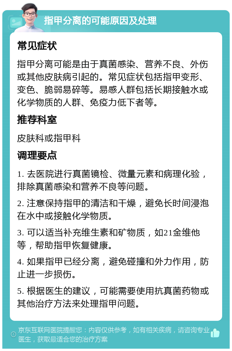 指甲分离的可能原因及处理 常见症状 指甲分离可能是由于真菌感染、营养不良、外伤或其他皮肤病引起的。常见症状包括指甲变形、变色、脆弱易碎等。易感人群包括长期接触水或化学物质的人群、免疫力低下者等。 推荐科室 皮肤科或指甲科 调理要点 1. 去医院进行真菌镜检、微量元素和病理化验，排除真菌感染和营养不良等问题。 2. 注意保持指甲的清洁和干燥，避免长时间浸泡在水中或接触化学物质。 3. 可以适当补充维生素和矿物质，如21金维他等，帮助指甲恢复健康。 4. 如果指甲已经分离，避免碰撞和外力作用，防止进一步损伤。 5. 根据医生的建议，可能需要使用抗真菌药物或其他治疗方法来处理指甲问题。