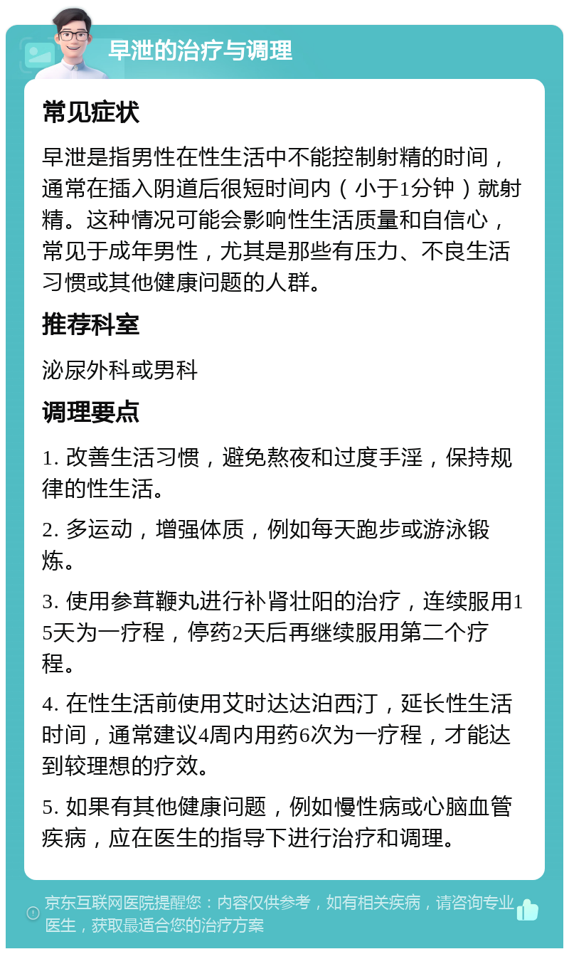 早泄的治疗与调理 常见症状 早泄是指男性在性生活中不能控制射精的时间，通常在插入阴道后很短时间内（小于1分钟）就射精。这种情况可能会影响性生活质量和自信心，常见于成年男性，尤其是那些有压力、不良生活习惯或其他健康问题的人群。 推荐科室 泌尿外科或男科 调理要点 1. 改善生活习惯，避免熬夜和过度手淫，保持规律的性生活。 2. 多运动，增强体质，例如每天跑步或游泳锻炼。 3. 使用参茸鞭丸进行补肾壮阳的治疗，连续服用15天为一疗程，停药2天后再继续服用第二个疗程。 4. 在性生活前使用艾时达达泊西汀，延长性生活时间，通常建议4周内用药6次为一疗程，才能达到较理想的疗效。 5. 如果有其他健康问题，例如慢性病或心脑血管疾病，应在医生的指导下进行治疗和调理。