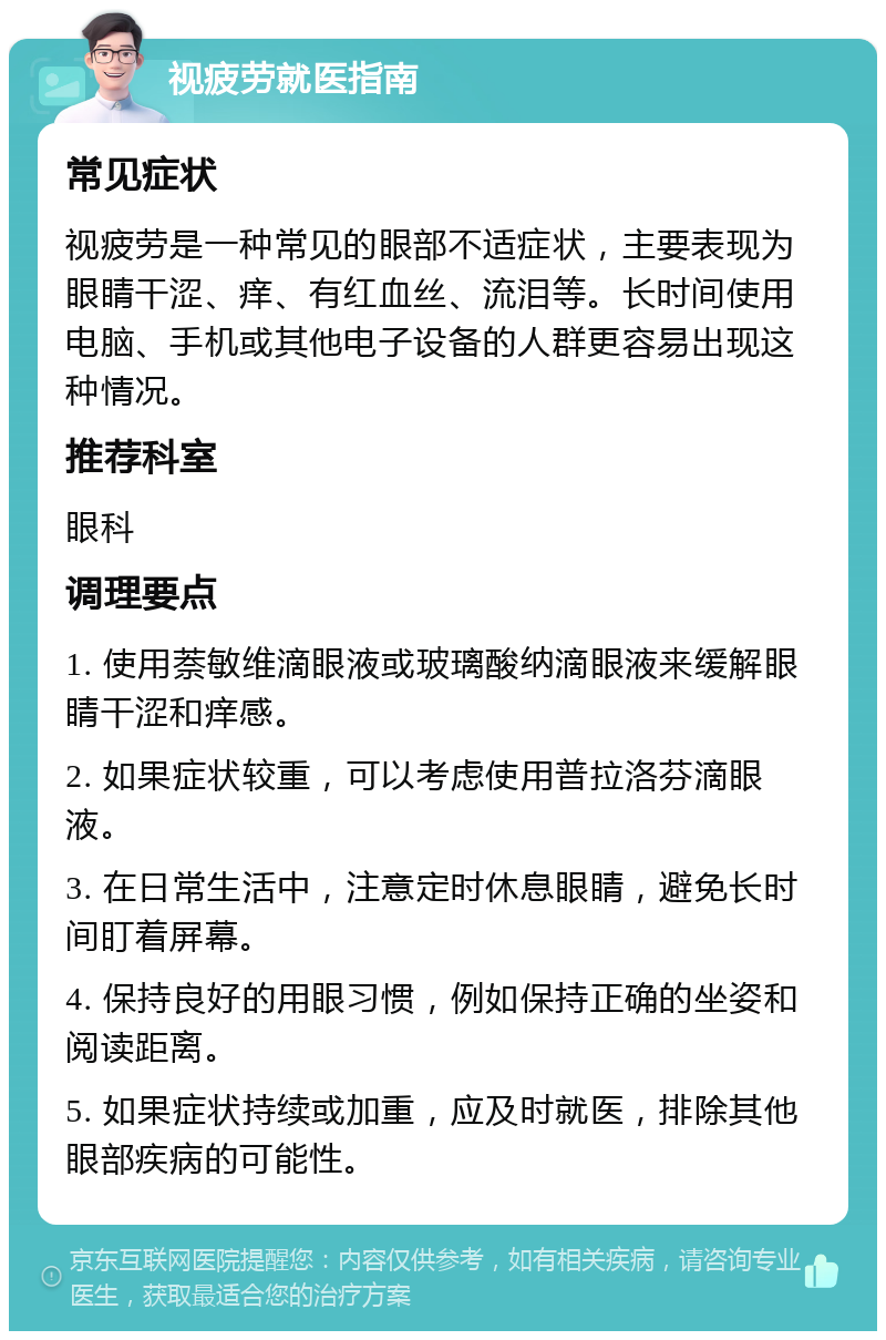 视疲劳就医指南 常见症状 视疲劳是一种常见的眼部不适症状，主要表现为眼睛干涩、痒、有红血丝、流泪等。长时间使用电脑、手机或其他电子设备的人群更容易出现这种情况。 推荐科室 眼科 调理要点 1. 使用萘敏维滴眼液或玻璃酸纳滴眼液来缓解眼睛干涩和痒感。 2. 如果症状较重，可以考虑使用普拉洛芬滴眼液。 3. 在日常生活中，注意定时休息眼睛，避免长时间盯着屏幕。 4. 保持良好的用眼习惯，例如保持正确的坐姿和阅读距离。 5. 如果症状持续或加重，应及时就医，排除其他眼部疾病的可能性。