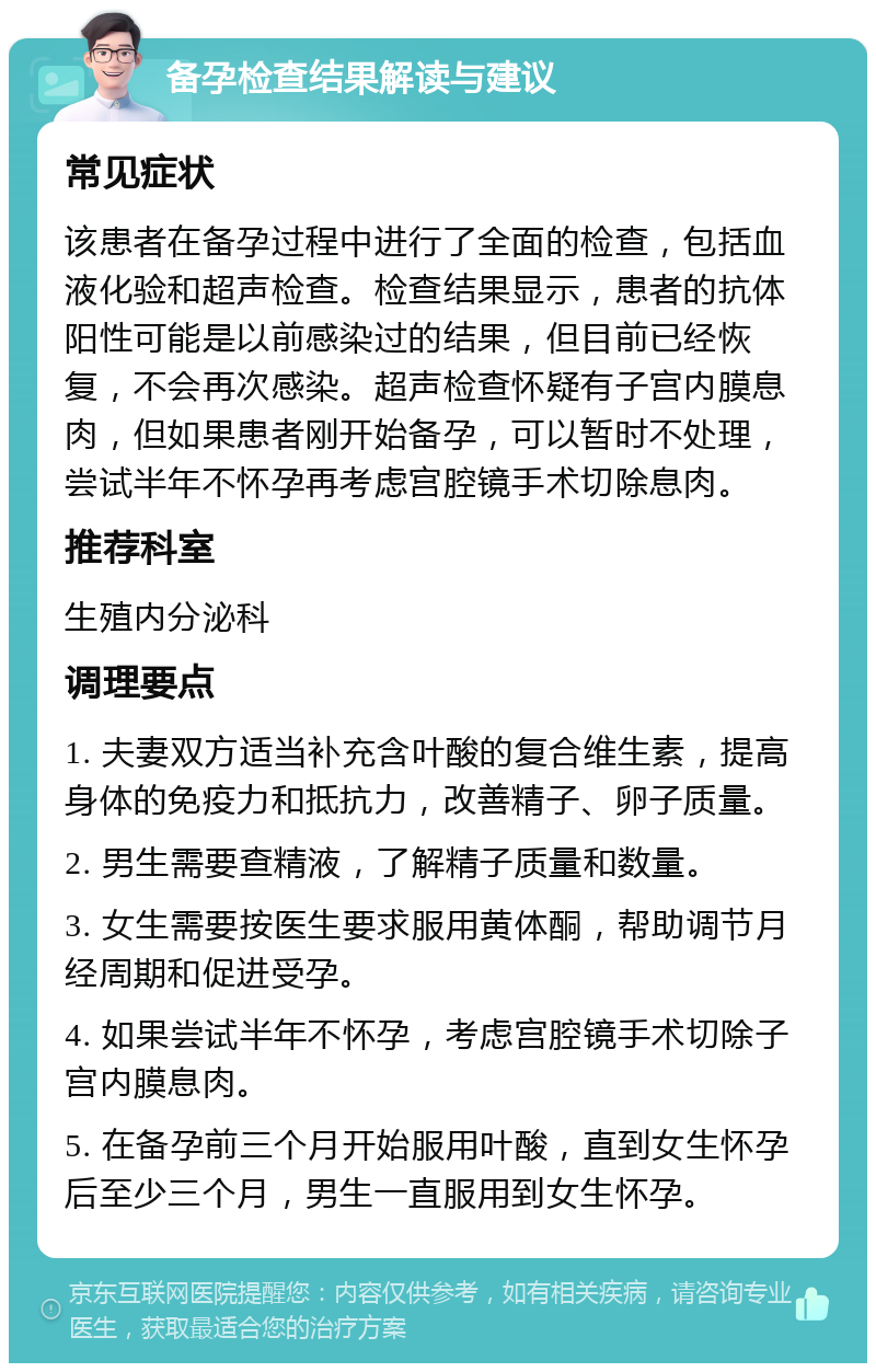 备孕检查结果解读与建议 常见症状 该患者在备孕过程中进行了全面的检查，包括血液化验和超声检查。检查结果显示，患者的抗体阳性可能是以前感染过的结果，但目前已经恢复，不会再次感染。超声检查怀疑有子宫内膜息肉，但如果患者刚开始备孕，可以暂时不处理，尝试半年不怀孕再考虑宫腔镜手术切除息肉。 推荐科室 生殖内分泌科 调理要点 1. 夫妻双方适当补充含叶酸的复合维生素，提高身体的免疫力和抵抗力，改善精子、卵子质量。 2. 男生需要查精液，了解精子质量和数量。 3. 女生需要按医生要求服用黄体酮，帮助调节月经周期和促进受孕。 4. 如果尝试半年不怀孕，考虑宫腔镜手术切除子宫内膜息肉。 5. 在备孕前三个月开始服用叶酸，直到女生怀孕后至少三个月，男生一直服用到女生怀孕。