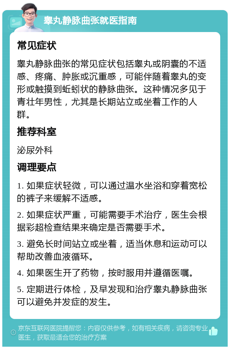 睾丸静脉曲张就医指南 常见症状 睾丸静脉曲张的常见症状包括睾丸或阴囊的不适感、疼痛、肿胀或沉重感，可能伴随着睾丸的变形或触摸到蚯蚓状的静脉曲张。这种情况多见于青壮年男性，尤其是长期站立或坐着工作的人群。 推荐科室 泌尿外科 调理要点 1. 如果症状轻微，可以通过温水坐浴和穿着宽松的裤子来缓解不适感。 2. 如果症状严重，可能需要手术治疗，医生会根据彩超检查结果来确定是否需要手术。 3. 避免长时间站立或坐着，适当休息和运动可以帮助改善血液循环。 4. 如果医生开了药物，按时服用并遵循医嘱。 5. 定期进行体检，及早发现和治疗睾丸静脉曲张可以避免并发症的发生。