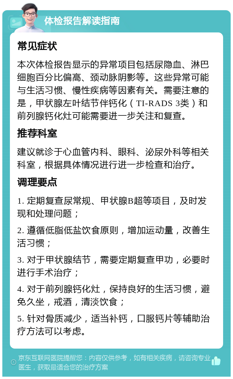 体检报告解读指南 常见症状 本次体检报告显示的异常项目包括尿隐血、淋巴细胞百分比偏高、颈动脉阴影等。这些异常可能与生活习惯、慢性疾病等因素有关。需要注意的是，甲状腺左叶结节伴钙化（TI-RADS 3类）和前列腺钙化灶可能需要进一步关注和复查。 推荐科室 建议就诊于心血管内科、眼科、泌尿外科等相关科室，根据具体情况进行进一步检查和治疗。 调理要点 1. 定期复查尿常规、甲状腺B超等项目，及时发现和处理问题； 2. 遵循低脂低盐饮食原则，增加运动量，改善生活习惯； 3. 对于甲状腺结节，需要定期复查甲功，必要时进行手术治疗； 4. 对于前列腺钙化灶，保持良好的生活习惯，避免久坐，戒酒，清淡饮食； 5. 针对骨质减少，适当补钙，口服钙片等辅助治疗方法可以考虑。