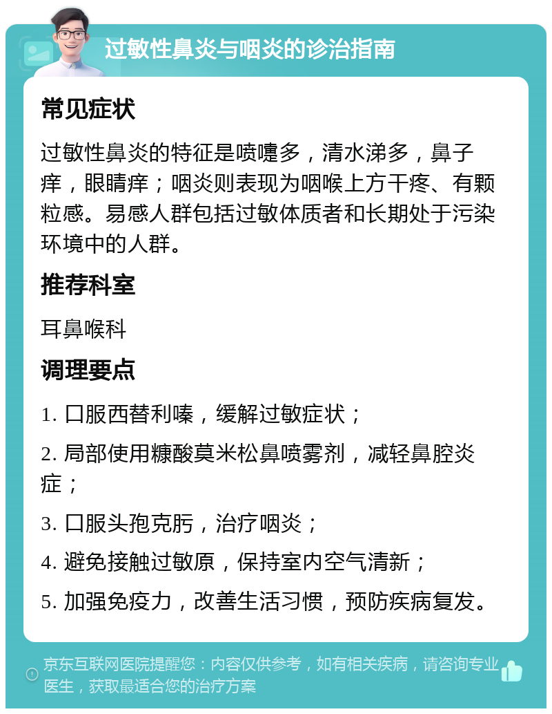 过敏性鼻炎与咽炎的诊治指南 常见症状 过敏性鼻炎的特征是喷嚏多，清水涕多，鼻子痒，眼睛痒；咽炎则表现为咽喉上方干疼、有颗粒感。易感人群包括过敏体质者和长期处于污染环境中的人群。 推荐科室 耳鼻喉科 调理要点 1. 口服西替利嗪，缓解过敏症状； 2. 局部使用糠酸莫米松鼻喷雾剂，减轻鼻腔炎症； 3. 口服头孢克肟，治疗咽炎； 4. 避免接触过敏原，保持室内空气清新； 5. 加强免疫力，改善生活习惯，预防疾病复发。