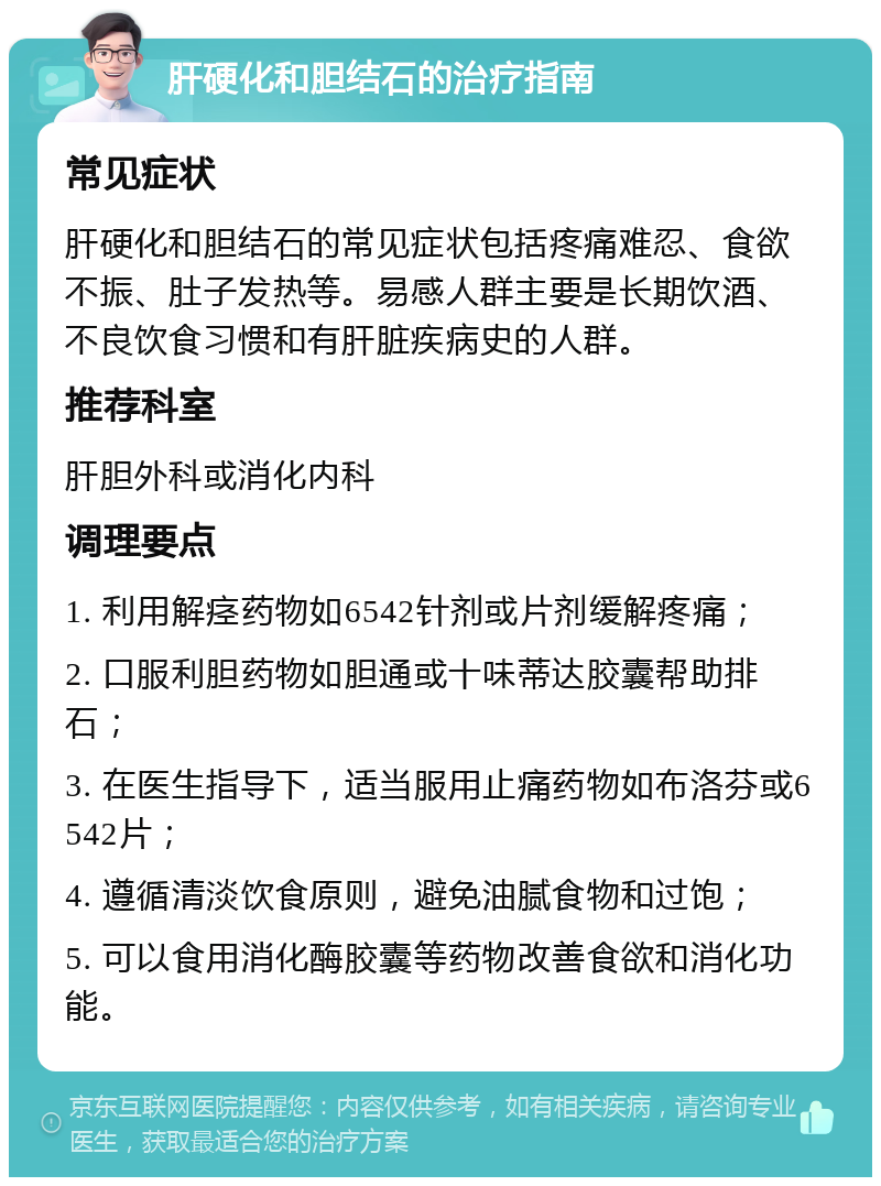 肝硬化和胆结石的治疗指南 常见症状 肝硬化和胆结石的常见症状包括疼痛难忍、食欲不振、肚子发热等。易感人群主要是长期饮酒、不良饮食习惯和有肝脏疾病史的人群。 推荐科室 肝胆外科或消化内科 调理要点 1. 利用解痉药物如6542针剂或片剂缓解疼痛； 2. 口服利胆药物如胆通或十味蒂达胶囊帮助排石； 3. 在医生指导下，适当服用止痛药物如布洛芬或6542片； 4. 遵循清淡饮食原则，避免油腻食物和过饱； 5. 可以食用消化酶胶囊等药物改善食欲和消化功能。