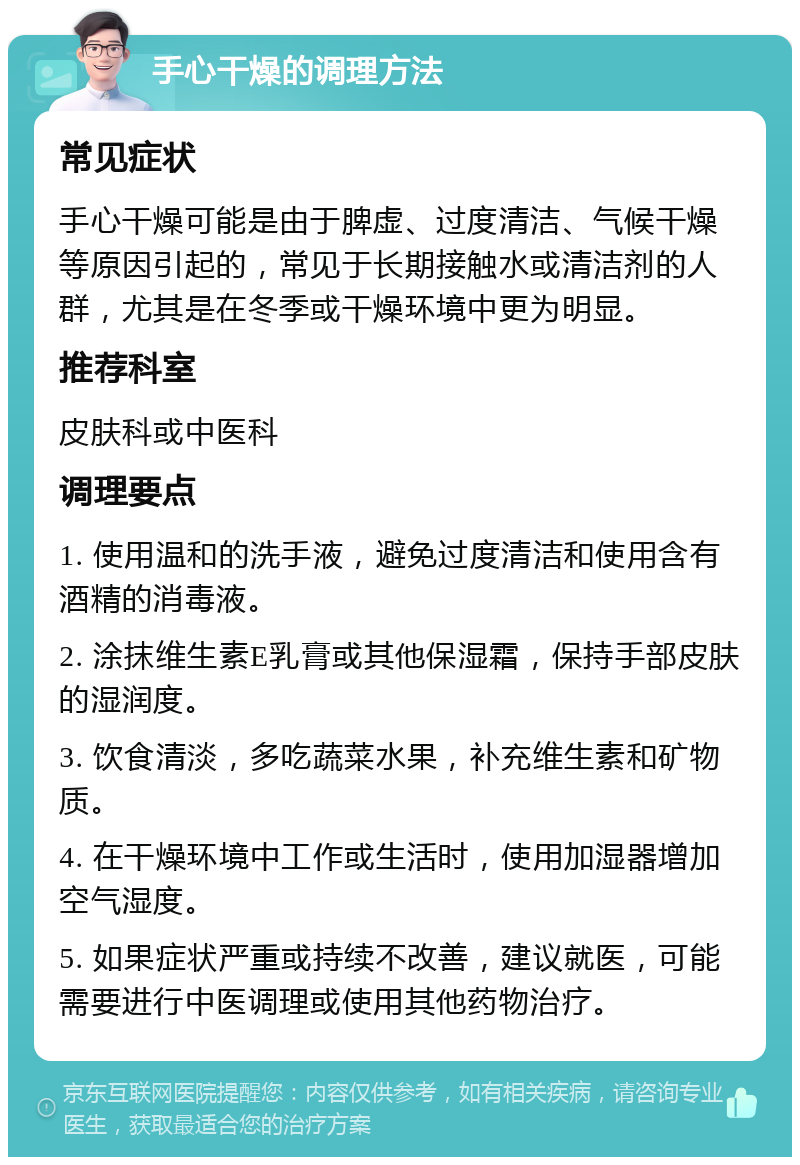 手心干燥的调理方法 常见症状 手心干燥可能是由于脾虚、过度清洁、气候干燥等原因引起的，常见于长期接触水或清洁剂的人群，尤其是在冬季或干燥环境中更为明显。 推荐科室 皮肤科或中医科 调理要点 1. 使用温和的洗手液，避免过度清洁和使用含有酒精的消毒液。 2. 涂抹维生素E乳膏或其他保湿霜，保持手部皮肤的湿润度。 3. 饮食清淡，多吃蔬菜水果，补充维生素和矿物质。 4. 在干燥环境中工作或生活时，使用加湿器增加空气湿度。 5. 如果症状严重或持续不改善，建议就医，可能需要进行中医调理或使用其他药物治疗。