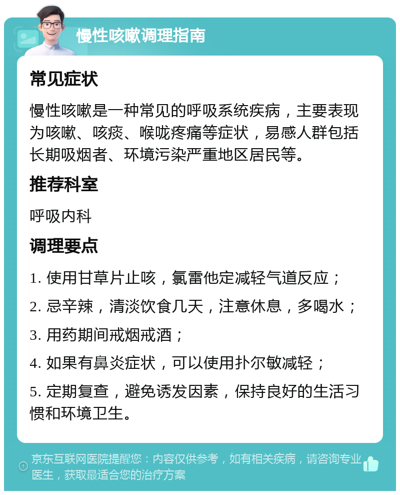 慢性咳嗽调理指南 常见症状 慢性咳嗽是一种常见的呼吸系统疾病，主要表现为咳嗽、咳痰、喉咙疼痛等症状，易感人群包括长期吸烟者、环境污染严重地区居民等。 推荐科室 呼吸内科 调理要点 1. 使用甘草片止咳，氯雷他定减轻气道反应； 2. 忌辛辣，清淡饮食几天，注意休息，多喝水； 3. 用药期间戒烟戒酒； 4. 如果有鼻炎症状，可以使用扑尔敏减轻； 5. 定期复查，避免诱发因素，保持良好的生活习惯和环境卫生。