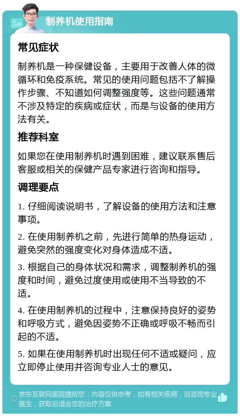 制养机使用指南 常见症状 制养机是一种保健设备，主要用于改善人体的微循环和免疫系统。常见的使用问题包括不了解操作步骤、不知道如何调整强度等。这些问题通常不涉及特定的疾病或症状，而是与设备的使用方法有关。 推荐科室 如果您在使用制养机时遇到困难，建议联系售后客服或相关的保健产品专家进行咨询和指导。 调理要点 1. 仔细阅读说明书，了解设备的使用方法和注意事项。 2. 在使用制养机之前，先进行简单的热身运动，避免突然的强度变化对身体造成不适。 3. 根据自己的身体状况和需求，调整制养机的强度和时间，避免过度使用或使用不当导致的不适。 4. 在使用制养机的过程中，注意保持良好的姿势和呼吸方式，避免因姿势不正确或呼吸不畅而引起的不适。 5. 如果在使用制养机时出现任何不适或疑问，应立即停止使用并咨询专业人士的意见。