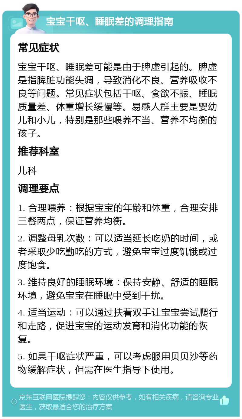 宝宝干呕、睡眠差的调理指南 常见症状 宝宝干呕、睡眠差可能是由于脾虚引起的。脾虚是指脾脏功能失调，导致消化不良、营养吸收不良等问题。常见症状包括干呕、食欲不振、睡眠质量差、体重增长缓慢等。易感人群主要是婴幼儿和小儿，特别是那些喂养不当、营养不均衡的孩子。 推荐科室 儿科 调理要点 1. 合理喂养：根据宝宝的年龄和体重，合理安排三餐两点，保证营养均衡。 2. 调整母乳次数：可以适当延长吃奶的时间，或者采取少吃勤吃的方式，避免宝宝过度饥饿或过度饱食。 3. 维持良好的睡眠环境：保持安静、舒适的睡眠环境，避免宝宝在睡眠中受到干扰。 4. 适当运动：可以通过扶着双手让宝宝尝试爬行和走路，促进宝宝的运动发育和消化功能的恢复。 5. 如果干呕症状严重，可以考虑服用贝贝沙等药物缓解症状，但需在医生指导下使用。