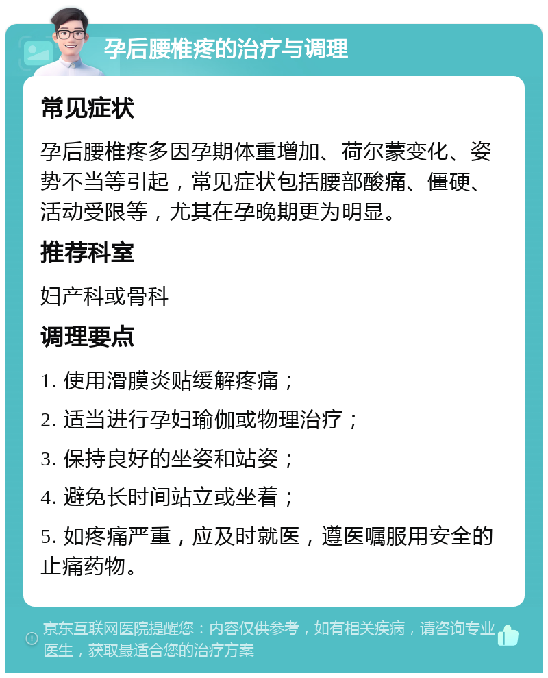 孕后腰椎疼的治疗与调理 常见症状 孕后腰椎疼多因孕期体重增加、荷尔蒙变化、姿势不当等引起，常见症状包括腰部酸痛、僵硬、活动受限等，尤其在孕晚期更为明显。 推荐科室 妇产科或骨科 调理要点 1. 使用滑膜炎贴缓解疼痛； 2. 适当进行孕妇瑜伽或物理治疗； 3. 保持良好的坐姿和站姿； 4. 避免长时间站立或坐着； 5. 如疼痛严重，应及时就医，遵医嘱服用安全的止痛药物。