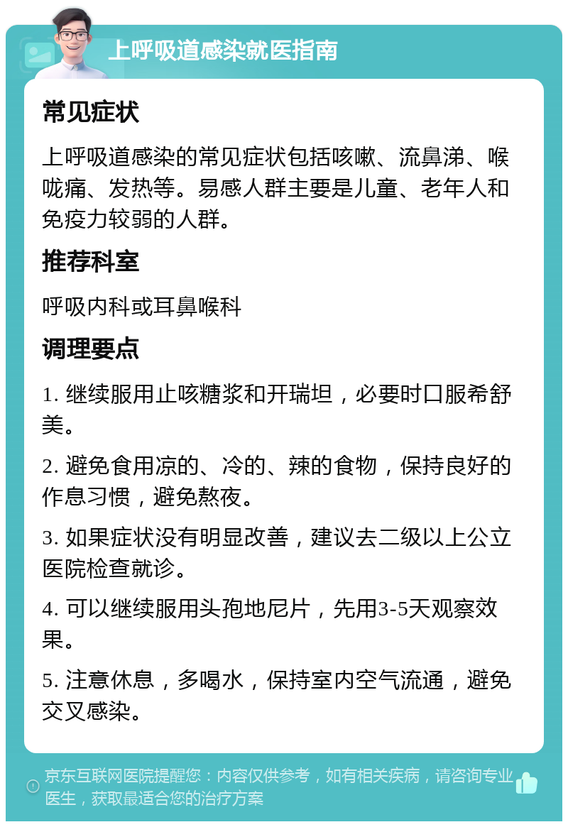 上呼吸道感染就医指南 常见症状 上呼吸道感染的常见症状包括咳嗽、流鼻涕、喉咙痛、发热等。易感人群主要是儿童、老年人和免疫力较弱的人群。 推荐科室 呼吸内科或耳鼻喉科 调理要点 1. 继续服用止咳糖浆和开瑞坦，必要时口服希舒美。 2. 避免食用凉的、冷的、辣的食物，保持良好的作息习惯，避免熬夜。 3. 如果症状没有明显改善，建议去二级以上公立医院检查就诊。 4. 可以继续服用头孢地尼片，先用3-5天观察效果。 5. 注意休息，多喝水，保持室内空气流通，避免交叉感染。