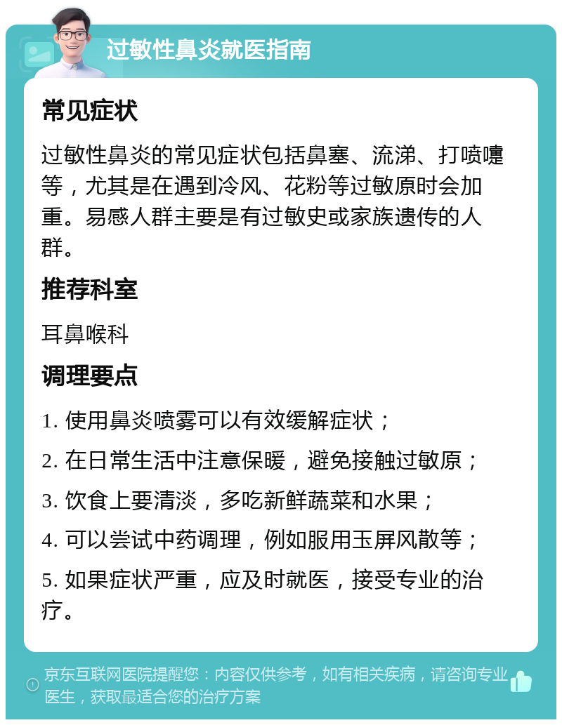 过敏性鼻炎就医指南 常见症状 过敏性鼻炎的常见症状包括鼻塞、流涕、打喷嚏等，尤其是在遇到冷风、花粉等过敏原时会加重。易感人群主要是有过敏史或家族遗传的人群。 推荐科室 耳鼻喉科 调理要点 1. 使用鼻炎喷雾可以有效缓解症状； 2. 在日常生活中注意保暖，避免接触过敏原； 3. 饮食上要清淡，多吃新鲜蔬菜和水果； 4. 可以尝试中药调理，例如服用玉屏风散等； 5. 如果症状严重，应及时就医，接受专业的治疗。