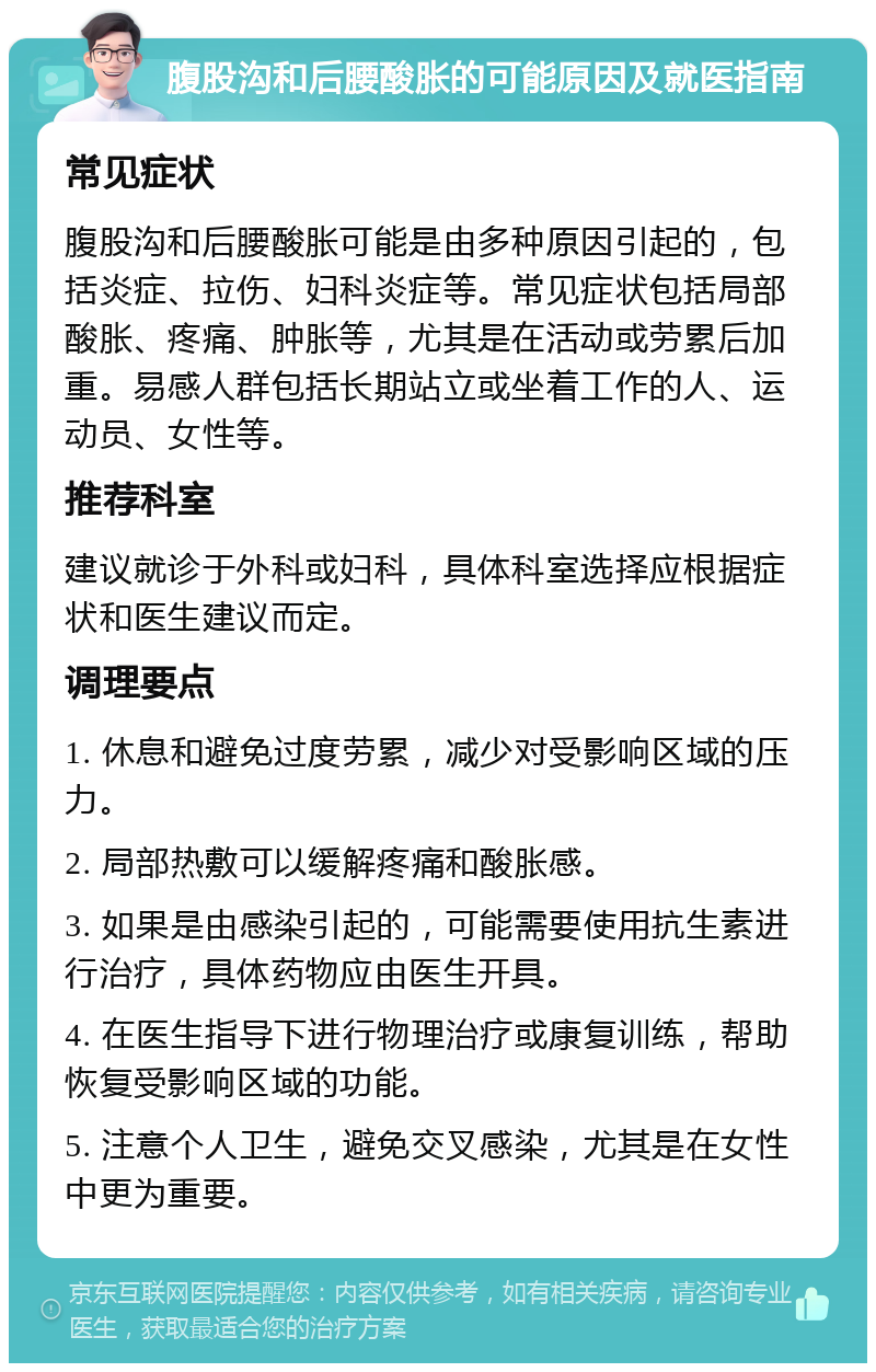 腹股沟和后腰酸胀的可能原因及就医指南 常见症状 腹股沟和后腰酸胀可能是由多种原因引起的，包括炎症、拉伤、妇科炎症等。常见症状包括局部酸胀、疼痛、肿胀等，尤其是在活动或劳累后加重。易感人群包括长期站立或坐着工作的人、运动员、女性等。 推荐科室 建议就诊于外科或妇科，具体科室选择应根据症状和医生建议而定。 调理要点 1. 休息和避免过度劳累，减少对受影响区域的压力。 2. 局部热敷可以缓解疼痛和酸胀感。 3. 如果是由感染引起的，可能需要使用抗生素进行治疗，具体药物应由医生开具。 4. 在医生指导下进行物理治疗或康复训练，帮助恢复受影响区域的功能。 5. 注意个人卫生，避免交叉感染，尤其是在女性中更为重要。