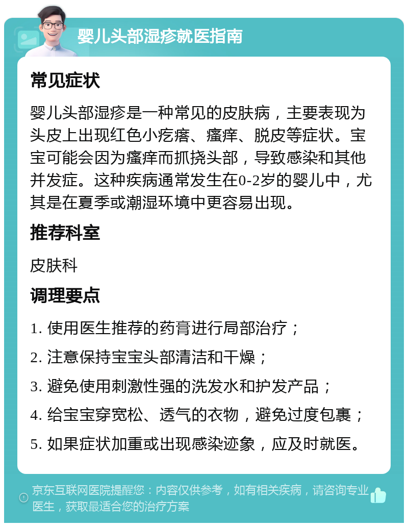 婴儿头部湿疹就医指南 常见症状 婴儿头部湿疹是一种常见的皮肤病，主要表现为头皮上出现红色小疙瘩、瘙痒、脱皮等症状。宝宝可能会因为瘙痒而抓挠头部，导致感染和其他并发症。这种疾病通常发生在0-2岁的婴儿中，尤其是在夏季或潮湿环境中更容易出现。 推荐科室 皮肤科 调理要点 1. 使用医生推荐的药膏进行局部治疗； 2. 注意保持宝宝头部清洁和干燥； 3. 避免使用刺激性强的洗发水和护发产品； 4. 给宝宝穿宽松、透气的衣物，避免过度包裹； 5. 如果症状加重或出现感染迹象，应及时就医。