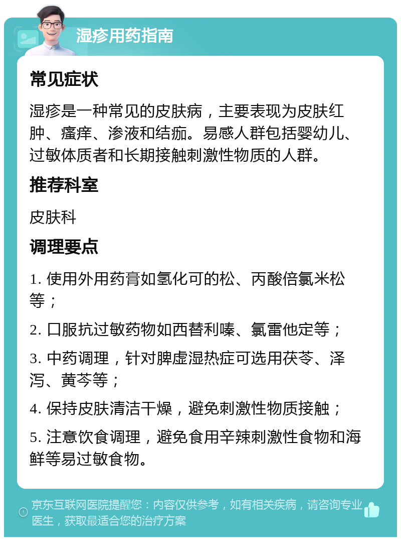 湿疹用药指南 常见症状 湿疹是一种常见的皮肤病，主要表现为皮肤红肿、瘙痒、渗液和结痂。易感人群包括婴幼儿、过敏体质者和长期接触刺激性物质的人群。 推荐科室 皮肤科 调理要点 1. 使用外用药膏如氢化可的松、丙酸倍氯米松等； 2. 口服抗过敏药物如西替利嗪、氯雷他定等； 3. 中药调理，针对脾虚湿热症可选用茯苓、泽泻、黄芩等； 4. 保持皮肤清洁干燥，避免刺激性物质接触； 5. 注意饮食调理，避免食用辛辣刺激性食物和海鲜等易过敏食物。