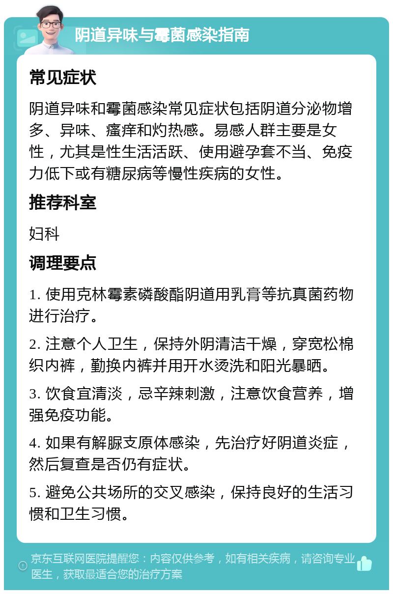 阴道异味与霉菌感染指南 常见症状 阴道异味和霉菌感染常见症状包括阴道分泌物增多、异味、瘙痒和灼热感。易感人群主要是女性，尤其是性生活活跃、使用避孕套不当、免疫力低下或有糖尿病等慢性疾病的女性。 推荐科室 妇科 调理要点 1. 使用克林霉素磷酸酯阴道用乳膏等抗真菌药物进行治疗。 2. 注意个人卫生，保持外阴清洁干燥，穿宽松棉织内裤，勤换内裤并用开水烫洗和阳光暴晒。 3. 饮食宜清淡，忌辛辣刺激，注意饮食营养，增强免疫功能。 4. 如果有解脲支原体感染，先治疗好阴道炎症，然后复查是否仍有症状。 5. 避免公共场所的交叉感染，保持良好的生活习惯和卫生习惯。