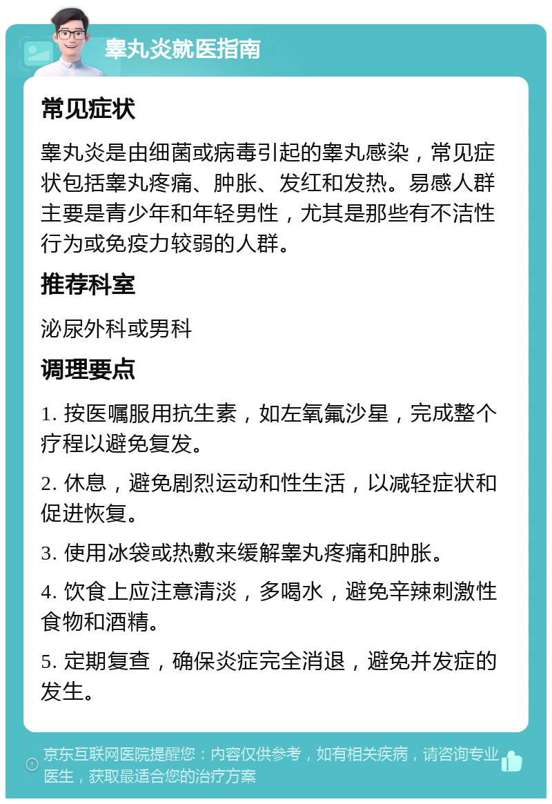 睾丸炎就医指南 常见症状 睾丸炎是由细菌或病毒引起的睾丸感染，常见症状包括睾丸疼痛、肿胀、发红和发热。易感人群主要是青少年和年轻男性，尤其是那些有不洁性行为或免疫力较弱的人群。 推荐科室 泌尿外科或男科 调理要点 1. 按医嘱服用抗生素，如左氧氟沙星，完成整个疗程以避免复发。 2. 休息，避免剧烈运动和性生活，以减轻症状和促进恢复。 3. 使用冰袋或热敷来缓解睾丸疼痛和肿胀。 4. 饮食上应注意清淡，多喝水，避免辛辣刺激性食物和酒精。 5. 定期复查，确保炎症完全消退，避免并发症的发生。