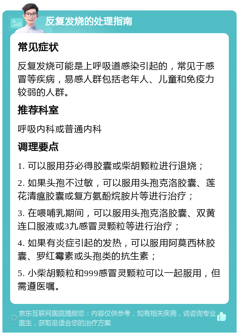 反复发烧的处理指南 常见症状 反复发烧可能是上呼吸道感染引起的，常见于感冒等疾病，易感人群包括老年人、儿童和免疫力较弱的人群。 推荐科室 呼吸内科或普通内科 调理要点 1. 可以服用芬必得胶囊或柴胡颗粒进行退烧； 2. 如果头孢不过敏，可以服用头孢克洛胶囊、莲花清瘟胶囊或复方氨酚烷胺片等进行治疗； 3. 在喂哺乳期间，可以服用头孢克洛胶囊、双黄连口服液或3九感冒灵颗粒等进行治疗； 4. 如果有炎症引起的发热，可以服用阿莫西林胶囊、罗红霉素或头孢类的抗生素； 5. 小柴胡颗粒和999感冒灵颗粒可以一起服用，但需遵医嘱。