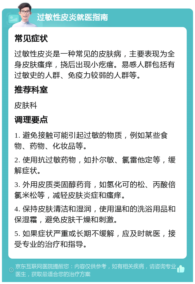 过敏性皮炎就医指南 常见症状 过敏性皮炎是一种常见的皮肤病，主要表现为全身皮肤瘙痒，挠后出现小疙瘩。易感人群包括有过敏史的人群、免疫力较弱的人群等。 推荐科室 皮肤科 调理要点 1. 避免接触可能引起过敏的物质，例如某些食物、药物、化妆品等。 2. 使用抗过敏药物，如扑尔敏、氯雷他定等，缓解症状。 3. 外用皮质类固醇药膏，如氢化可的松、丙酸倍氯米松等，减轻皮肤炎症和瘙痒。 4. 保持皮肤清洁和湿润，使用温和的洗浴用品和保湿霜，避免皮肤干燥和刺激。 5. 如果症状严重或长期不缓解，应及时就医，接受专业的治疗和指导。