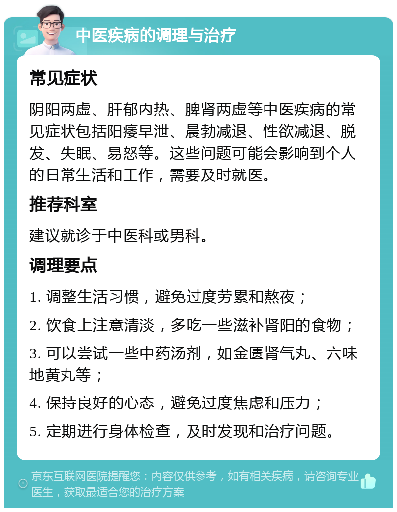 中医疾病的调理与治疗 常见症状 阴阳两虚、肝郁内热、脾肾两虚等中医疾病的常见症状包括阳痿早泄、晨勃减退、性欲减退、脱发、失眠、易怒等。这些问题可能会影响到个人的日常生活和工作，需要及时就医。 推荐科室 建议就诊于中医科或男科。 调理要点 1. 调整生活习惯，避免过度劳累和熬夜； 2. 饮食上注意清淡，多吃一些滋补肾阳的食物； 3. 可以尝试一些中药汤剂，如金匮肾气丸、六味地黄丸等； 4. 保持良好的心态，避免过度焦虑和压力； 5. 定期进行身体检查，及时发现和治疗问题。