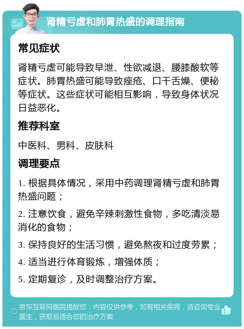 肾精亏虚和肺胃热盛的调理指南 常见症状 肾精亏虚可能导致早泄、性欲减退、腰膝酸软等症状。肺胃热盛可能导致痤疮、口干舌燥、便秘等症状。这些症状可能相互影响，导致身体状况日益恶化。 推荐科室 中医科、男科、皮肤科 调理要点 1. 根据具体情况，采用中药调理肾精亏虚和肺胃热盛问题； 2. 注意饮食，避免辛辣刺激性食物，多吃清淡易消化的食物； 3. 保持良好的生活习惯，避免熬夜和过度劳累； 4. 适当进行体育锻炼，增强体质； 5. 定期复诊，及时调整治疗方案。