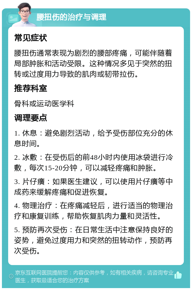 腰扭伤的治疗与调理 常见症状 腰扭伤通常表现为剧烈的腰部疼痛，可能伴随着局部肿胀和活动受限。这种情况多见于突然的扭转或过度用力导致的肌肉或韧带拉伤。 推荐科室 骨科或运动医学科 调理要点 1. 休息：避免剧烈活动，给予受伤部位充分的休息时间。 2. 冰敷：在受伤后的前48小时内使用冰袋进行冷敷，每次15-20分钟，可以减轻疼痛和肿胀。 3. 片仔癀：如果医生建议，可以使用片仔癀等中成药来缓解疼痛和促进恢复。 4. 物理治疗：在疼痛减轻后，进行适当的物理治疗和康复训练，帮助恢复肌肉力量和灵活性。 5. 预防再次受伤：在日常生活中注意保持良好的姿势，避免过度用力和突然的扭转动作，预防再次受伤。