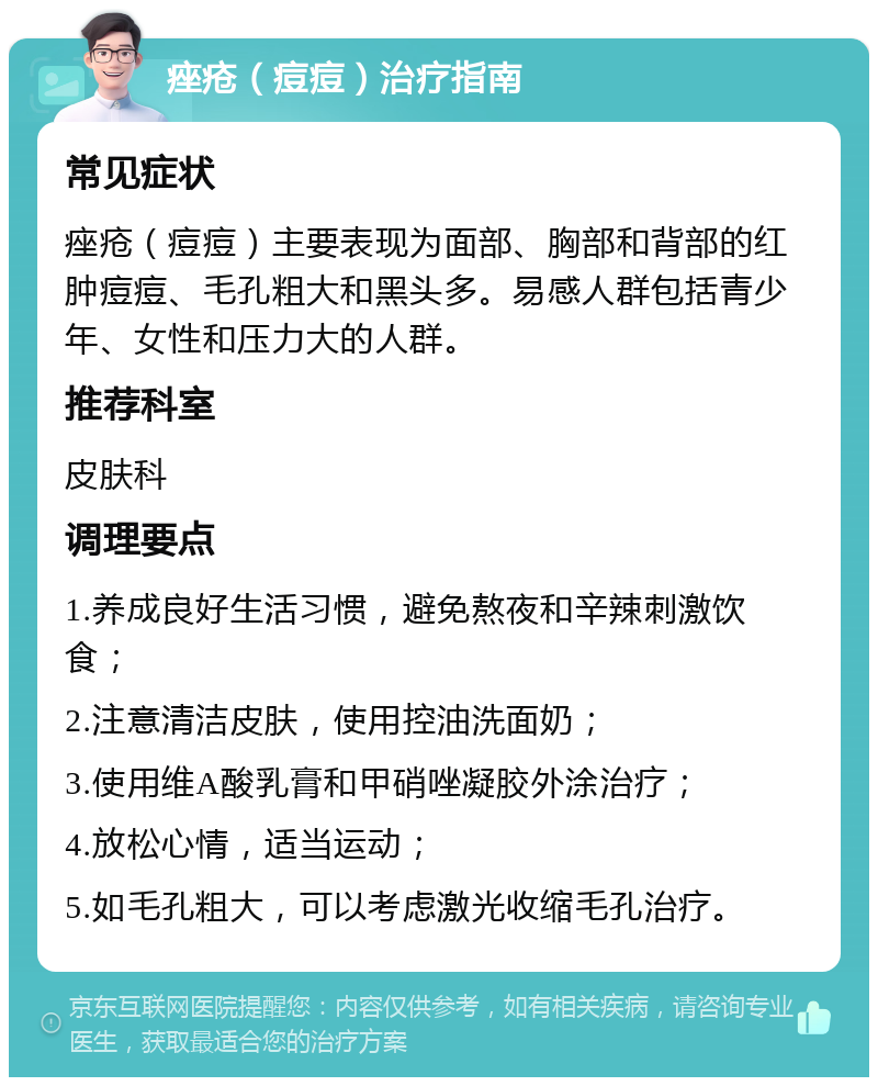 痤疮（痘痘）治疗指南 常见症状 痤疮（痘痘）主要表现为面部、胸部和背部的红肿痘痘、毛孔粗大和黑头多。易感人群包括青少年、女性和压力大的人群。 推荐科室 皮肤科 调理要点 1.养成良好生活习惯，避免熬夜和辛辣刺激饮食； 2.注意清洁皮肤，使用控油洗面奶； 3.使用维A酸乳膏和甲硝唑凝胶外涂治疗； 4.放松心情，适当运动； 5.如毛孔粗大，可以考虑激光收缩毛孔治疗。