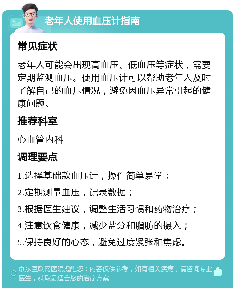 老年人使用血压计指南 常见症状 老年人可能会出现高血压、低血压等症状，需要定期监测血压。使用血压计可以帮助老年人及时了解自己的血压情况，避免因血压异常引起的健康问题。 推荐科室 心血管内科 调理要点 1.选择基础款血压计，操作简单易学； 2.定期测量血压，记录数据； 3.根据医生建议，调整生活习惯和药物治疗； 4.注意饮食健康，减少盐分和脂肪的摄入； 5.保持良好的心态，避免过度紧张和焦虑。