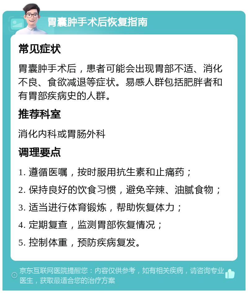 胃囊肿手术后恢复指南 常见症状 胃囊肿手术后，患者可能会出现胃部不适、消化不良、食欲减退等症状。易感人群包括肥胖者和有胃部疾病史的人群。 推荐科室 消化内科或胃肠外科 调理要点 1. 遵循医嘱，按时服用抗生素和止痛药； 2. 保持良好的饮食习惯，避免辛辣、油腻食物； 3. 适当进行体育锻炼，帮助恢复体力； 4. 定期复查，监测胃部恢复情况； 5. 控制体重，预防疾病复发。