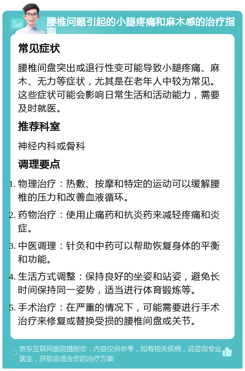 腰椎问题引起的小腿疼痛和麻木感的治疗指南 常见症状 腰椎间盘突出或退行性变可能导致小腿疼痛、麻木、无力等症状，尤其是在老年人中较为常见。这些症状可能会影响日常生活和活动能力，需要及时就医。 推荐科室 神经内科或骨科 调理要点 物理治疗：热敷、按摩和特定的运动可以缓解腰椎的压力和改善血液循环。 药物治疗：使用止痛药和抗炎药来减轻疼痛和炎症。 中医调理：针灸和中药可以帮助恢复身体的平衡和功能。 生活方式调整：保持良好的坐姿和站姿，避免长时间保持同一姿势，适当进行体育锻炼等。 手术治疗：在严重的情况下，可能需要进行手术治疗来修复或替换受损的腰椎间盘或关节。