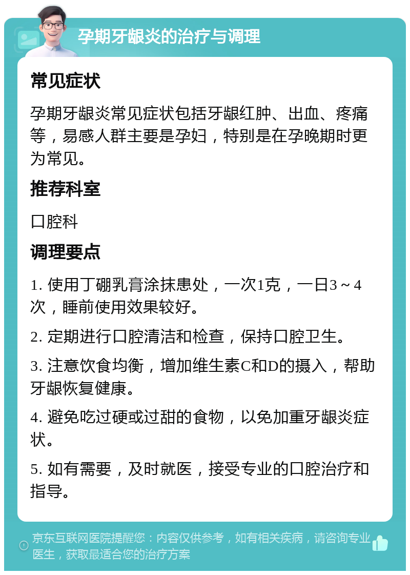 孕期牙龈炎的治疗与调理 常见症状 孕期牙龈炎常见症状包括牙龈红肿、出血、疼痛等，易感人群主要是孕妇，特别是在孕晚期时更为常见。 推荐科室 口腔科 调理要点 1. 使用丁硼乳膏涂抹患处，一次1克，一日3～4次，睡前使用效果较好。 2. 定期进行口腔清洁和检查，保持口腔卫生。 3. 注意饮食均衡，增加维生素C和D的摄入，帮助牙龈恢复健康。 4. 避免吃过硬或过甜的食物，以免加重牙龈炎症状。 5. 如有需要，及时就医，接受专业的口腔治疗和指导。