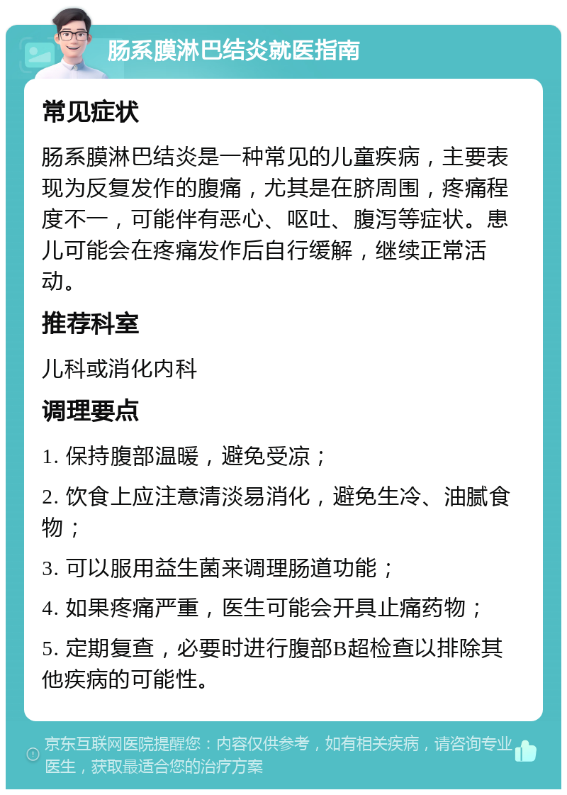 肠系膜淋巴结炎就医指南 常见症状 肠系膜淋巴结炎是一种常见的儿童疾病，主要表现为反复发作的腹痛，尤其是在脐周围，疼痛程度不一，可能伴有恶心、呕吐、腹泻等症状。患儿可能会在疼痛发作后自行缓解，继续正常活动。 推荐科室 儿科或消化内科 调理要点 1. 保持腹部温暖，避免受凉； 2. 饮食上应注意清淡易消化，避免生冷、油腻食物； 3. 可以服用益生菌来调理肠道功能； 4. 如果疼痛严重，医生可能会开具止痛药物； 5. 定期复查，必要时进行腹部B超检查以排除其他疾病的可能性。