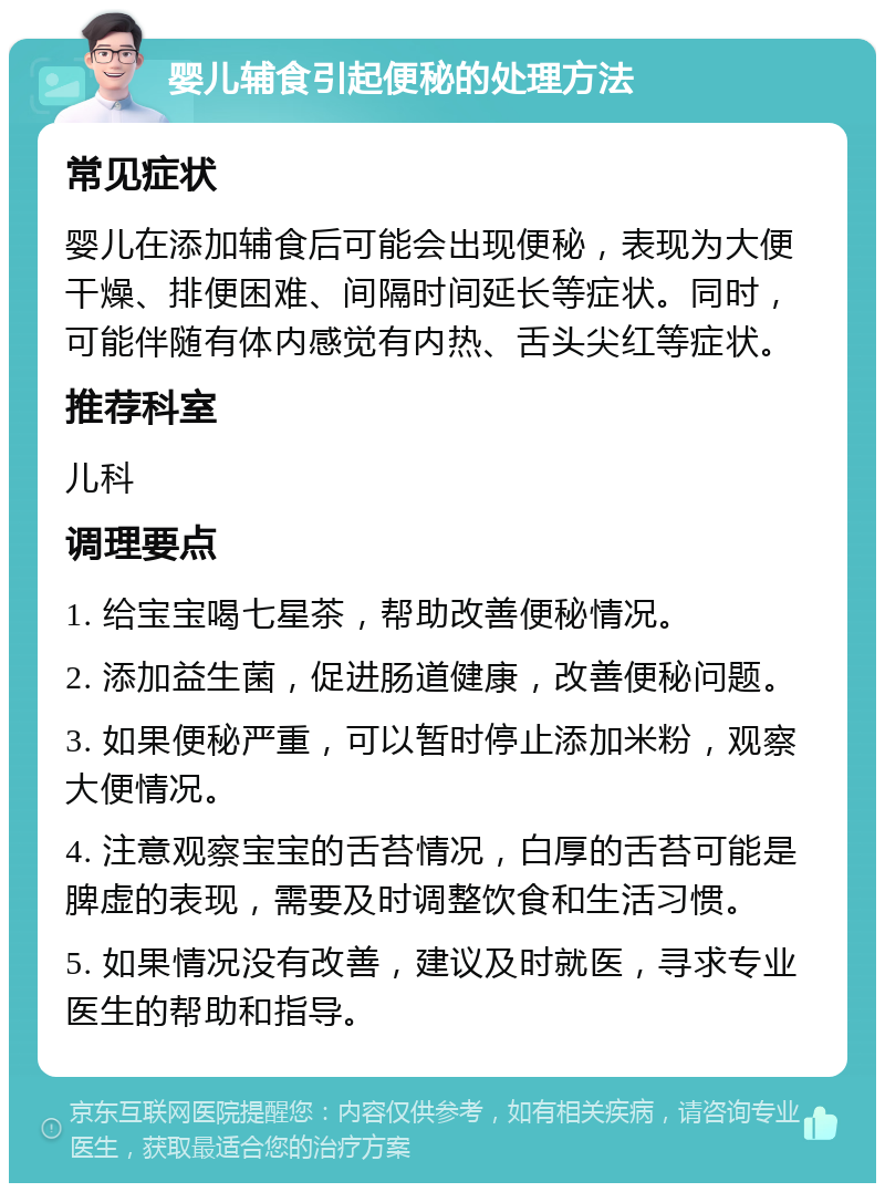 婴儿辅食引起便秘的处理方法 常见症状 婴儿在添加辅食后可能会出现便秘，表现为大便干燥、排便困难、间隔时间延长等症状。同时，可能伴随有体内感觉有内热、舌头尖红等症状。 推荐科室 儿科 调理要点 1. 给宝宝喝七星茶，帮助改善便秘情况。 2. 添加益生菌，促进肠道健康，改善便秘问题。 3. 如果便秘严重，可以暂时停止添加米粉，观察大便情况。 4. 注意观察宝宝的舌苔情况，白厚的舌苔可能是脾虚的表现，需要及时调整饮食和生活习惯。 5. 如果情况没有改善，建议及时就医，寻求专业医生的帮助和指导。