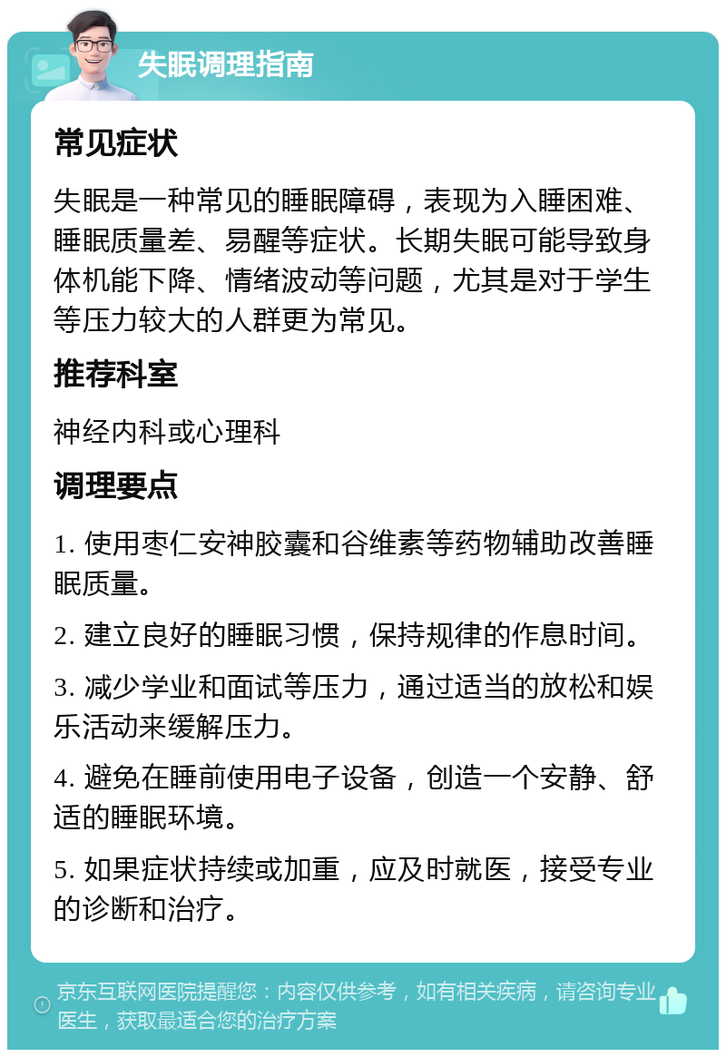 失眠调理指南 常见症状 失眠是一种常见的睡眠障碍，表现为入睡困难、睡眠质量差、易醒等症状。长期失眠可能导致身体机能下降、情绪波动等问题，尤其是对于学生等压力较大的人群更为常见。 推荐科室 神经内科或心理科 调理要点 1. 使用枣仁安神胶囊和谷维素等药物辅助改善睡眠质量。 2. 建立良好的睡眠习惯，保持规律的作息时间。 3. 减少学业和面试等压力，通过适当的放松和娱乐活动来缓解压力。 4. 避免在睡前使用电子设备，创造一个安静、舒适的睡眠环境。 5. 如果症状持续或加重，应及时就医，接受专业的诊断和治疗。