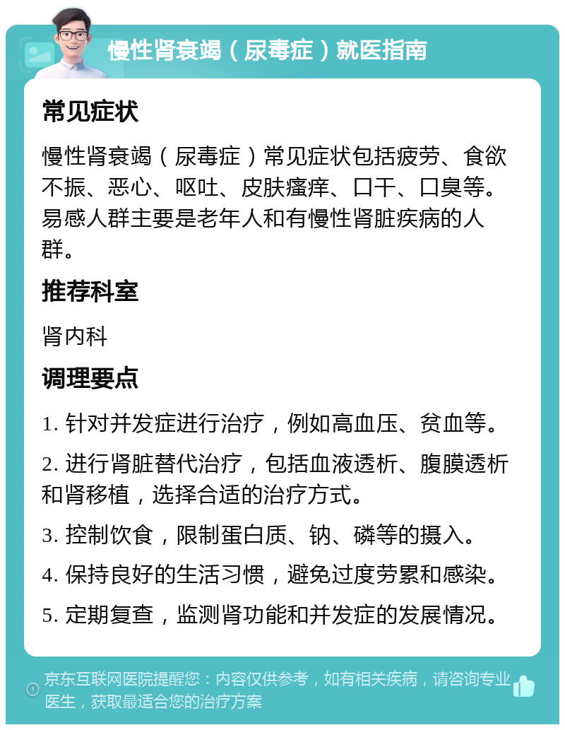 慢性肾衰竭（尿毒症）就医指南 常见症状 慢性肾衰竭（尿毒症）常见症状包括疲劳、食欲不振、恶心、呕吐、皮肤瘙痒、口干、口臭等。易感人群主要是老年人和有慢性肾脏疾病的人群。 推荐科室 肾内科 调理要点 1. 针对并发症进行治疗，例如高血压、贫血等。 2. 进行肾脏替代治疗，包括血液透析、腹膜透析和肾移植，选择合适的治疗方式。 3. 控制饮食，限制蛋白质、钠、磷等的摄入。 4. 保持良好的生活习惯，避免过度劳累和感染。 5. 定期复查，监测肾功能和并发症的发展情况。