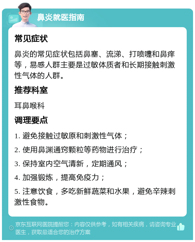 鼻炎就医指南 常见症状 鼻炎的常见症状包括鼻塞、流涕、打喷嚏和鼻痒等，易感人群主要是过敏体质者和长期接触刺激性气体的人群。 推荐科室 耳鼻喉科 调理要点 1. 避免接触过敏原和刺激性气体； 2. 使用鼻渊通窍颗粒等药物进行治疗； 3. 保持室内空气清新，定期通风； 4. 加强锻炼，提高免疫力； 5. 注意饮食，多吃新鲜蔬菜和水果，避免辛辣刺激性食物。