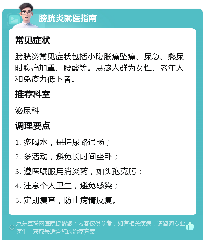 膀胱炎就医指南 常见症状 膀胱炎常见症状包括小腹胀痛坠痛、尿急、憋尿时腹痛加重、腰酸等。易感人群为女性、老年人和免疫力低下者。 推荐科室 泌尿科 调理要点 1. 多喝水，保持尿路通畅； 2. 多活动，避免长时间坐卧； 3. 遵医嘱服用消炎药，如头孢克肟； 4. 注意个人卫生，避免感染； 5. 定期复查，防止病情反复。