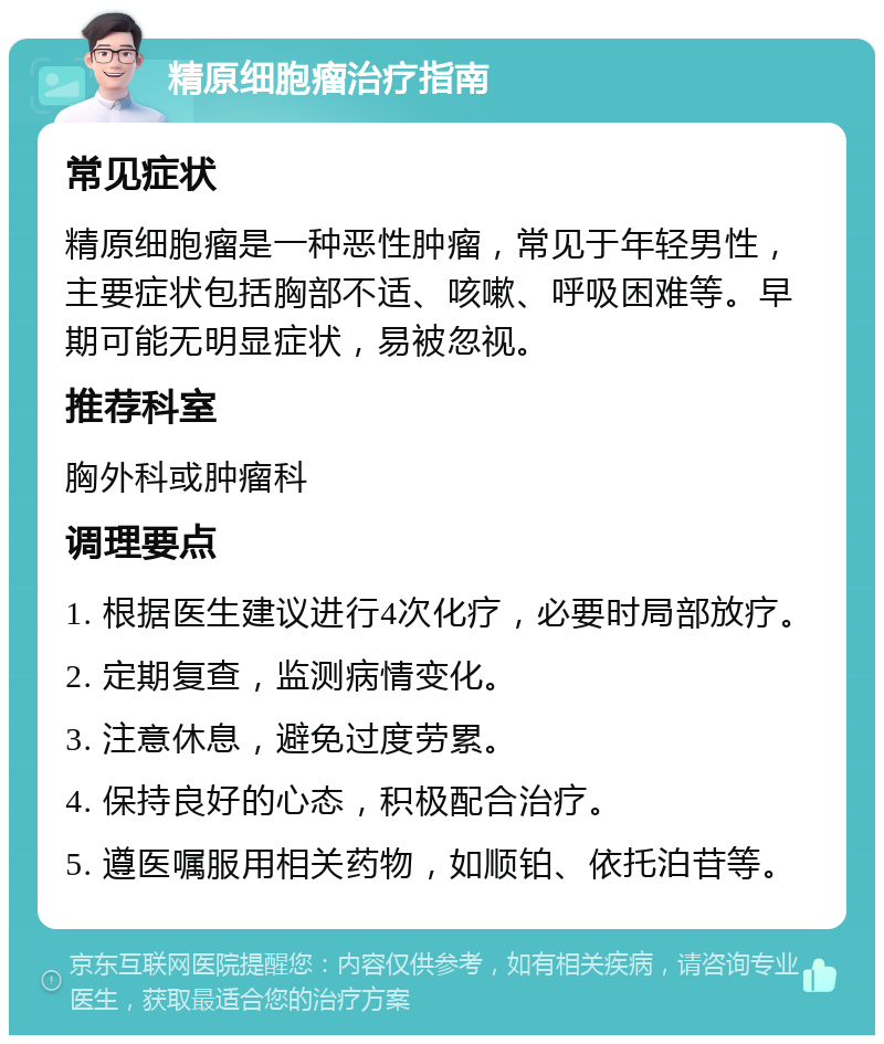 精原细胞瘤治疗指南 常见症状 精原细胞瘤是一种恶性肿瘤，常见于年轻男性，主要症状包括胸部不适、咳嗽、呼吸困难等。早期可能无明显症状，易被忽视。 推荐科室 胸外科或肿瘤科 调理要点 1. 根据医生建议进行4次化疗，必要时局部放疗。 2. 定期复查，监测病情变化。 3. 注意休息，避免过度劳累。 4. 保持良好的心态，积极配合治疗。 5. 遵医嘱服用相关药物，如顺铂、依托泊苷等。