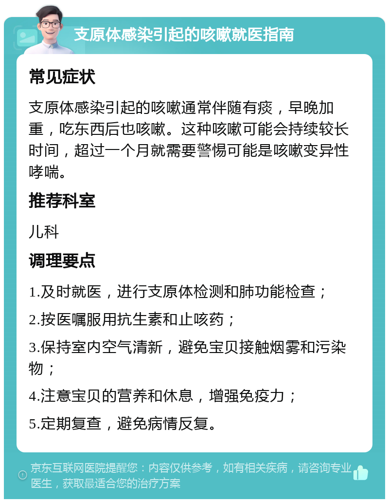 支原体感染引起的咳嗽就医指南 常见症状 支原体感染引起的咳嗽通常伴随有痰，早晚加重，吃东西后也咳嗽。这种咳嗽可能会持续较长时间，超过一个月就需要警惕可能是咳嗽变异性哮喘。 推荐科室 儿科 调理要点 1.及时就医，进行支原体检测和肺功能检查； 2.按医嘱服用抗生素和止咳药； 3.保持室内空气清新，避免宝贝接触烟雾和污染物； 4.注意宝贝的营养和休息，增强免疫力； 5.定期复查，避免病情反复。