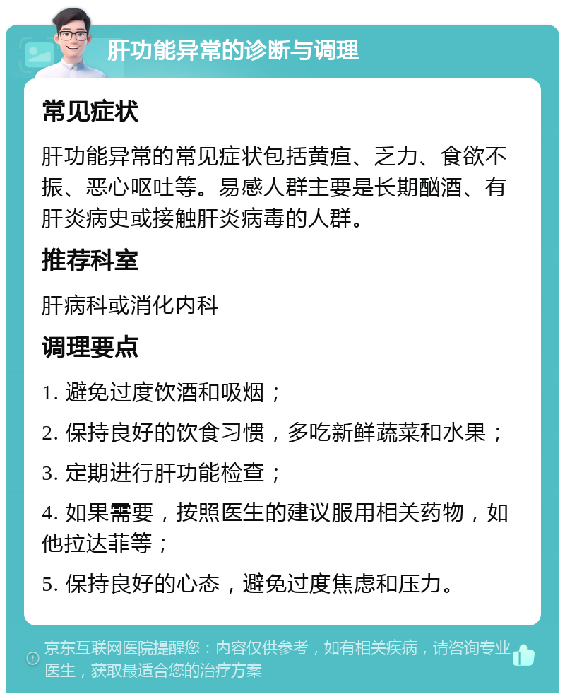 肝功能异常的诊断与调理 常见症状 肝功能异常的常见症状包括黄疸、乏力、食欲不振、恶心呕吐等。易感人群主要是长期酗酒、有肝炎病史或接触肝炎病毒的人群。 推荐科室 肝病科或消化内科 调理要点 1. 避免过度饮酒和吸烟； 2. 保持良好的饮食习惯，多吃新鲜蔬菜和水果； 3. 定期进行肝功能检查； 4. 如果需要，按照医生的建议服用相关药物，如他拉达菲等； 5. 保持良好的心态，避免过度焦虑和压力。