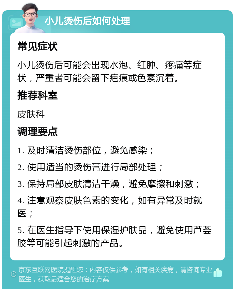 小儿烫伤后如何处理 常见症状 小儿烫伤后可能会出现水泡、红肿、疼痛等症状，严重者可能会留下疤痕或色素沉着。 推荐科室 皮肤科 调理要点 1. 及时清洁烫伤部位，避免感染； 2. 使用适当的烫伤膏进行局部处理； 3. 保持局部皮肤清洁干燥，避免摩擦和刺激； 4. 注意观察皮肤色素的变化，如有异常及时就医； 5. 在医生指导下使用保湿护肤品，避免使用芦荟胶等可能引起刺激的产品。