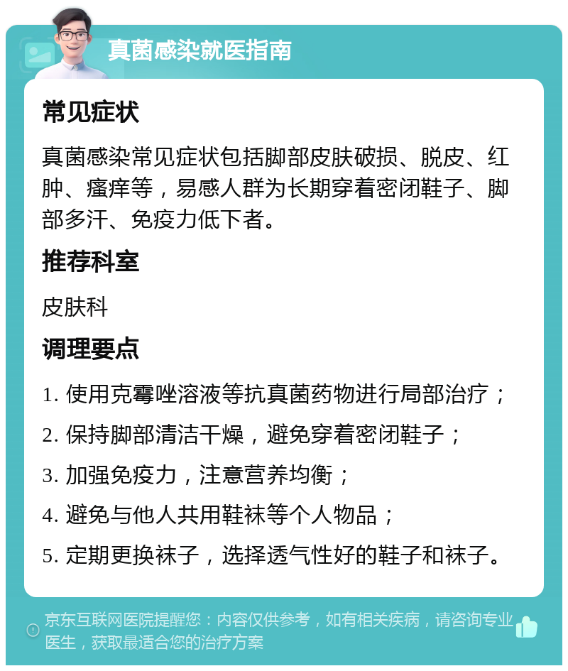 真菌感染就医指南 常见症状 真菌感染常见症状包括脚部皮肤破损、脱皮、红肿、瘙痒等，易感人群为长期穿着密闭鞋子、脚部多汗、免疫力低下者。 推荐科室 皮肤科 调理要点 1. 使用克霉唑溶液等抗真菌药物进行局部治疗； 2. 保持脚部清洁干燥，避免穿着密闭鞋子； 3. 加强免疫力，注意营养均衡； 4. 避免与他人共用鞋袜等个人物品； 5. 定期更换袜子，选择透气性好的鞋子和袜子。