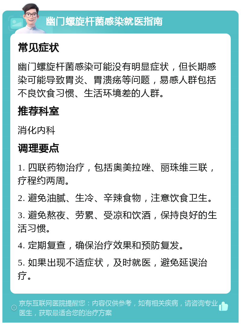 幽门螺旋杆菌感染就医指南 常见症状 幽门螺旋杆菌感染可能没有明显症状，但长期感染可能导致胃炎、胃溃疡等问题，易感人群包括不良饮食习惯、生活环境差的人群。 推荐科室 消化内科 调理要点 1. 四联药物治疗，包括奥美拉唑、丽珠维三联，疗程约两周。 2. 避免油腻、生冷、辛辣食物，注意饮食卫生。 3. 避免熬夜、劳累、受凉和饮酒，保持良好的生活习惯。 4. 定期复查，确保治疗效果和预防复发。 5. 如果出现不适症状，及时就医，避免延误治疗。