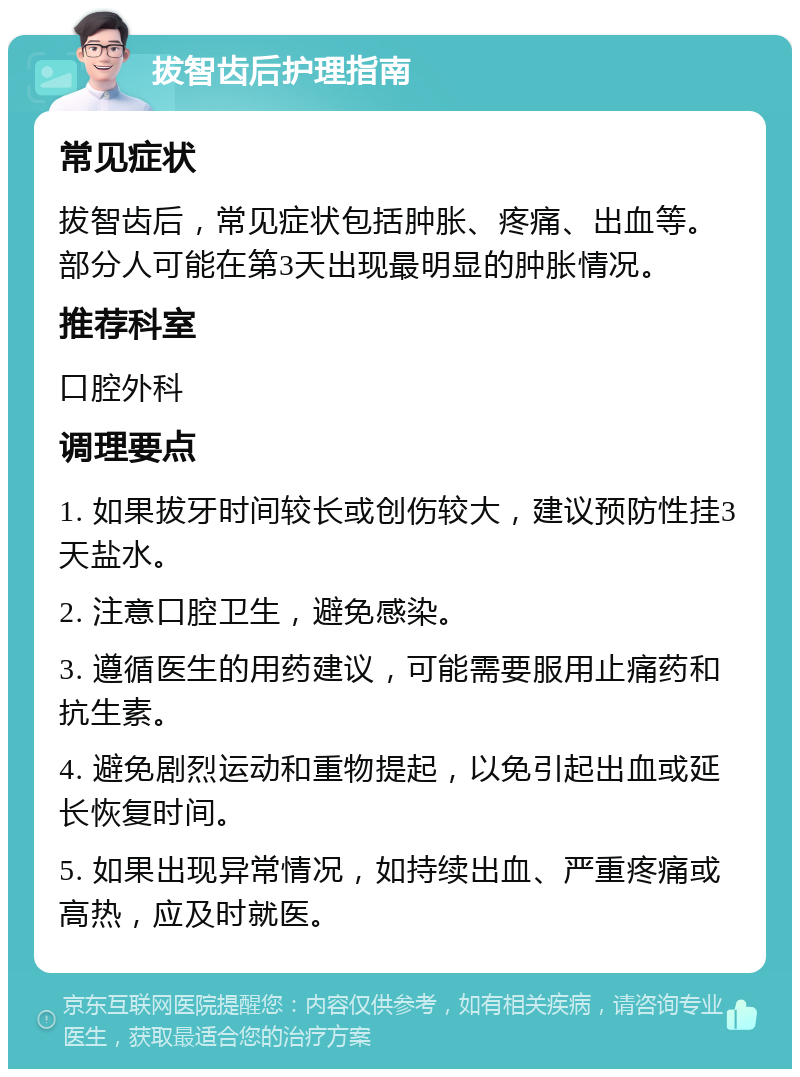 拔智齿后护理指南 常见症状 拔智齿后，常见症状包括肿胀、疼痛、出血等。部分人可能在第3天出现最明显的肿胀情况。 推荐科室 口腔外科 调理要点 1. 如果拔牙时间较长或创伤较大，建议预防性挂3天盐水。 2. 注意口腔卫生，避免感染。 3. 遵循医生的用药建议，可能需要服用止痛药和抗生素。 4. 避免剧烈运动和重物提起，以免引起出血或延长恢复时间。 5. 如果出现异常情况，如持续出血、严重疼痛或高热，应及时就医。