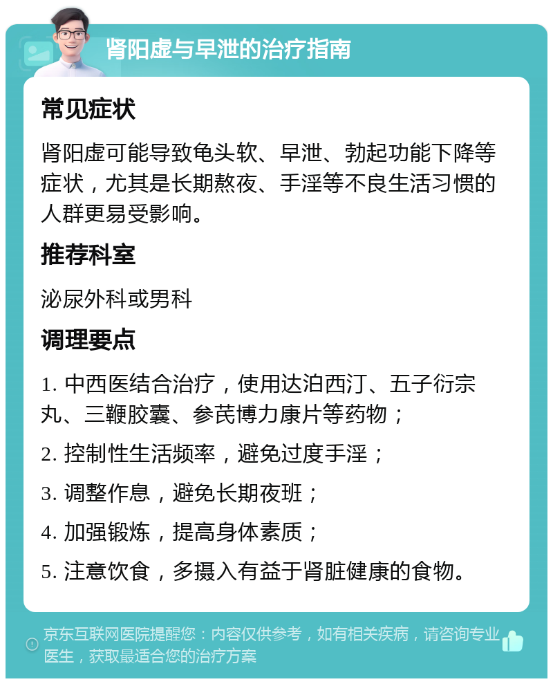 肾阳虚与早泄的治疗指南 常见症状 肾阳虚可能导致龟头软、早泄、勃起功能下降等症状，尤其是长期熬夜、手淫等不良生活习惯的人群更易受影响。 推荐科室 泌尿外科或男科 调理要点 1. 中西医结合治疗，使用达泊西汀、五子衍宗丸、三鞭胶囊、参芪博力康片等药物； 2. 控制性生活频率，避免过度手淫； 3. 调整作息，避免长期夜班； 4. 加强锻炼，提高身体素质； 5. 注意饮食，多摄入有益于肾脏健康的食物。