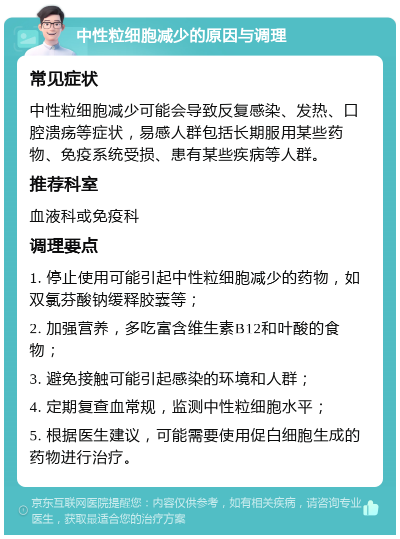 中性粒细胞减少的原因与调理 常见症状 中性粒细胞减少可能会导致反复感染、发热、口腔溃疡等症状，易感人群包括长期服用某些药物、免疫系统受损、患有某些疾病等人群。 推荐科室 血液科或免疫科 调理要点 1. 停止使用可能引起中性粒细胞减少的药物，如双氯芬酸钠缓释胶囊等； 2. 加强营养，多吃富含维生素B12和叶酸的食物； 3. 避免接触可能引起感染的环境和人群； 4. 定期复查血常规，监测中性粒细胞水平； 5. 根据医生建议，可能需要使用促白细胞生成的药物进行治疗。